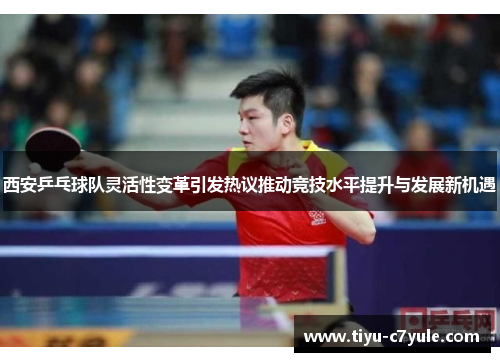 西安乒乓球队灵活性变革引发热议推动竞技水平提升与发展新机遇