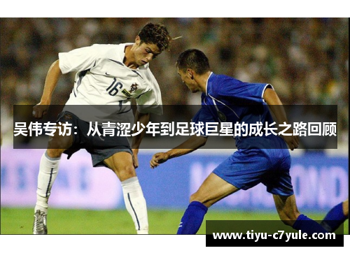 吴伟专访：从青涩少年到足球巨星的成长之路回顾