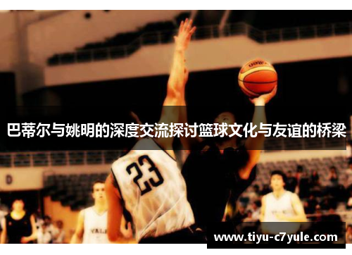 巴蒂尔与姚明的深度交流探讨篮球文化与友谊的桥梁