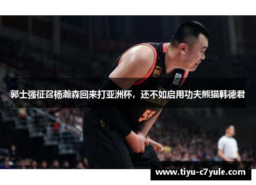 郭士强征召杨瀚森回来打亚洲杯，还不如启用功夫熊猫韩德君