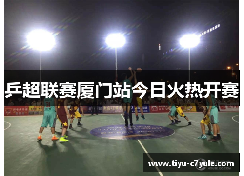 乒超联赛厦门站今日火热开赛