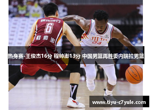 热身赛-王俊杰16分 程帅澎13分 中国男篮再胜委内瑞拉男篮